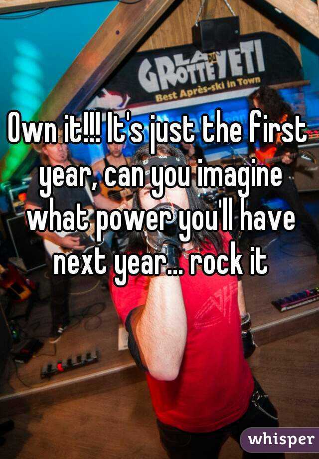 Own it!!! It's just the first year, can you imagine what power you'll have next year... rock it