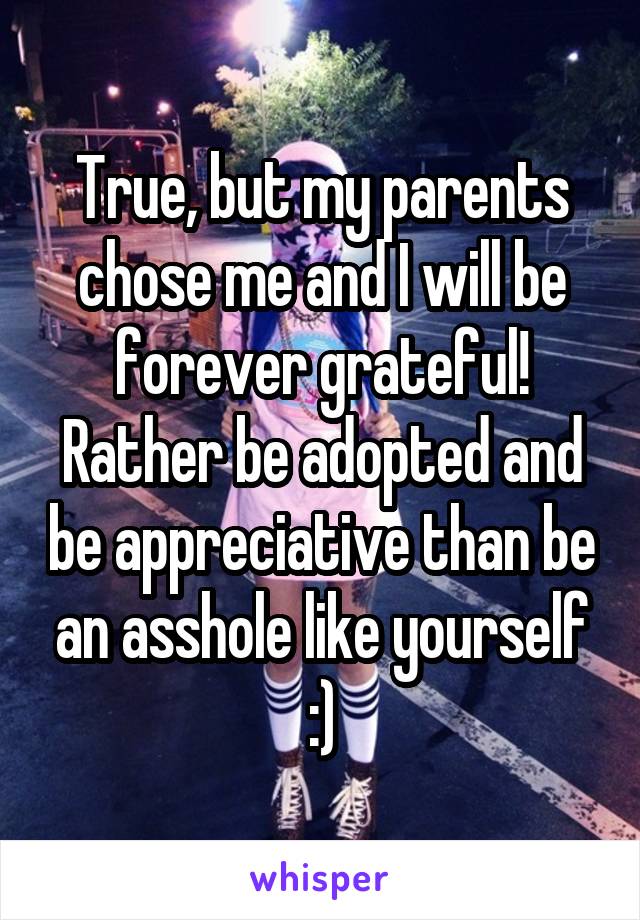 True, but my parents chose me and I will be forever grateful! Rather be adopted and be appreciative than be an asshole like yourself :)