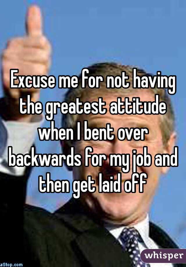 Excuse me for not having the greatest attitude when I bent over backwards for my job and then get laid off