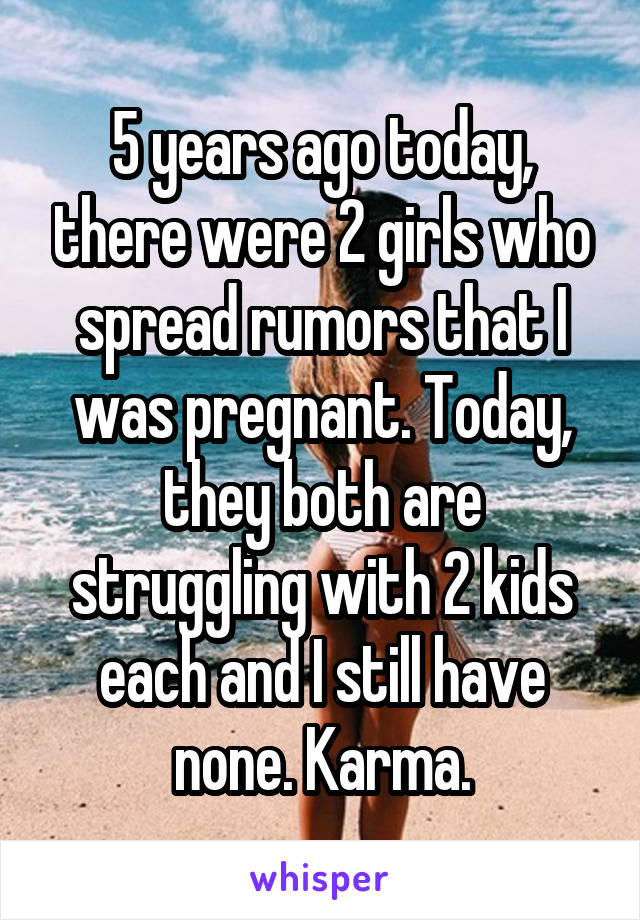 5 years ago today, there were 2 girls who spread rumors that I was pregnant. Today, they both are struggling with 2 kids each and I still have none. Karma.