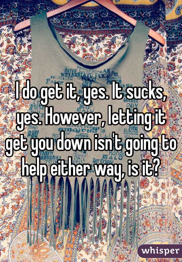 I do get it, yes. It sucks, yes. However, letting it get you down isn't going to help either way, is it?