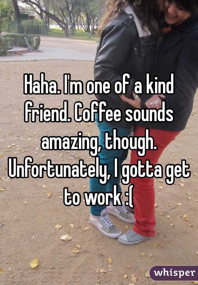 Haha. I'm one of a kind friend. Coffee sounds amazing, though. Unfortunately, I gotta get to work :(