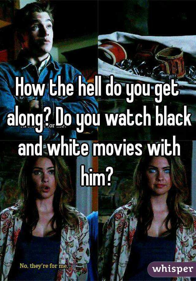 How the hell do you get along? Do you watch black and white movies with him? 