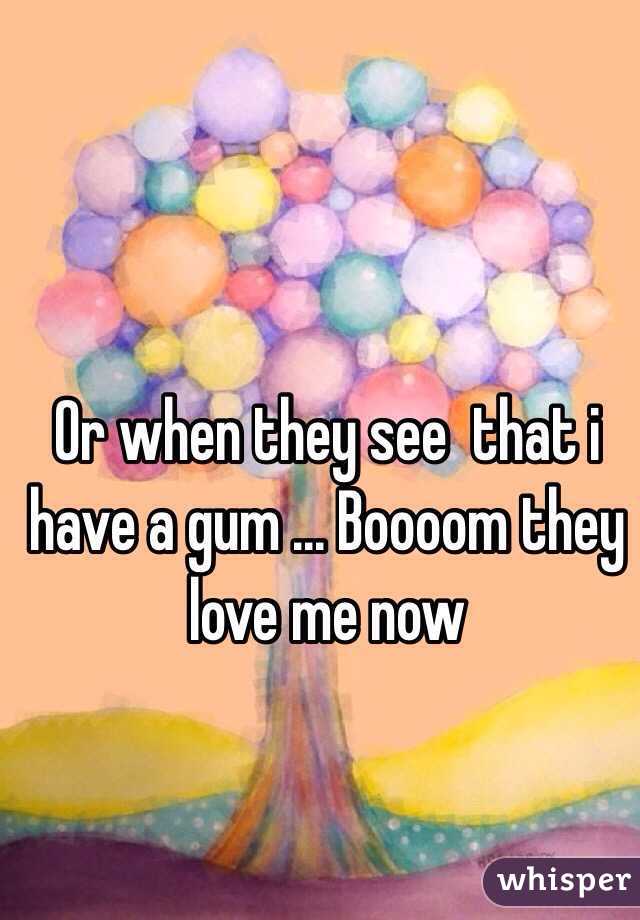 Or when they see  that i have a gum ... Boooom they love me now 