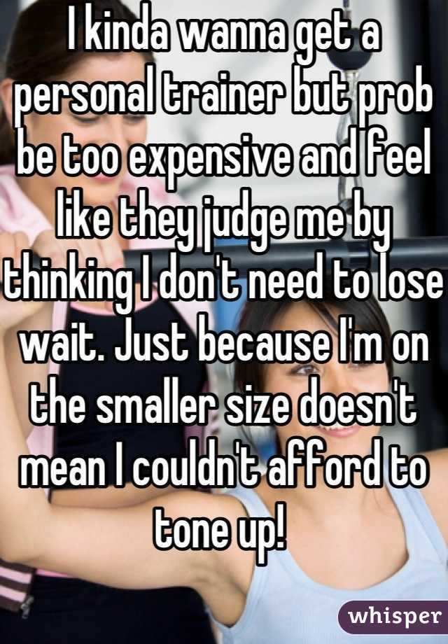 I kinda wanna get a personal trainer but prob be too expensive and feel like they judge me by thinking I don't need to lose wait. Just because I'm on the smaller size doesn't mean I couldn't afford to tone up! 