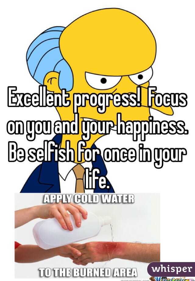 Excellent progress!  Focus on you and your happiness.  Be selfish for once in your life.