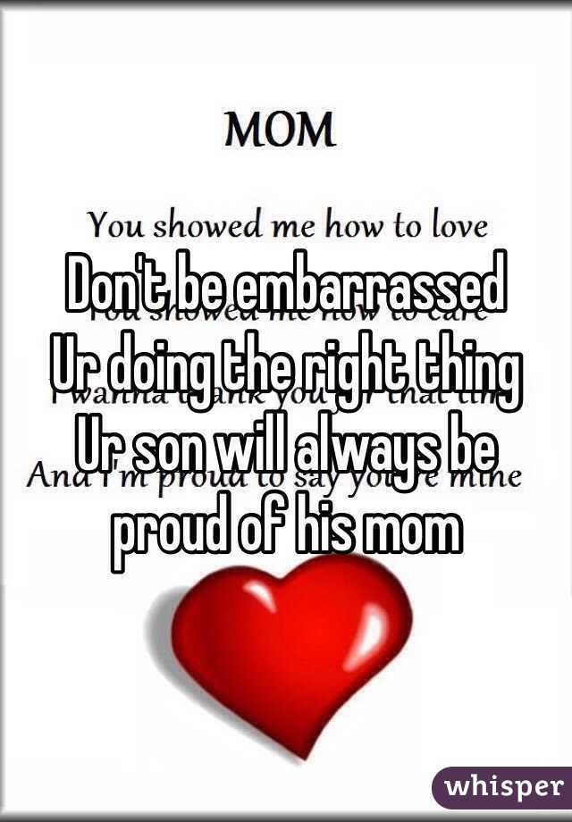 Don't be embarrassed 
Ur doing the right thing
Ur son will always be proud of his mom