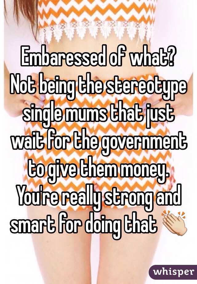 Embaressed of what? 
 Not being the stereotype single mums that just wait for the government to give them money.
You're really strong and smart for doing that 👏
