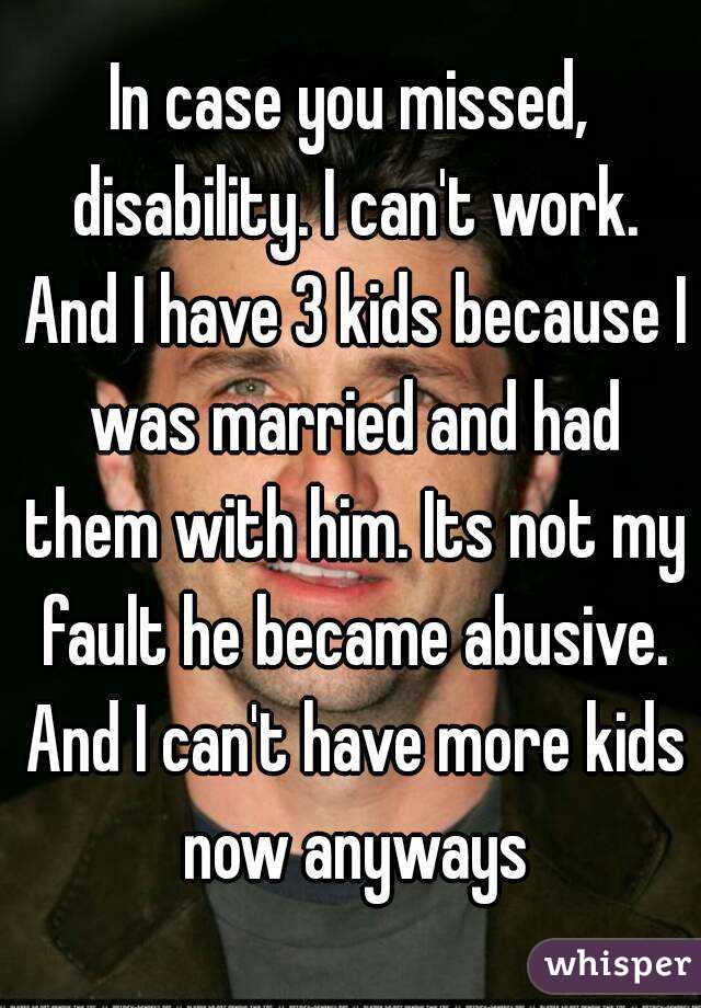 In case you missed, disability. I can't work. And I have 3 kids because I was married and had them with him. Its not my fault he became abusive. And I can't have more kids now anyways