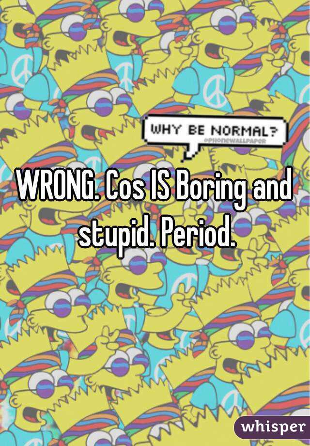 WRONG. Cos IS Boring and stupid. Period.