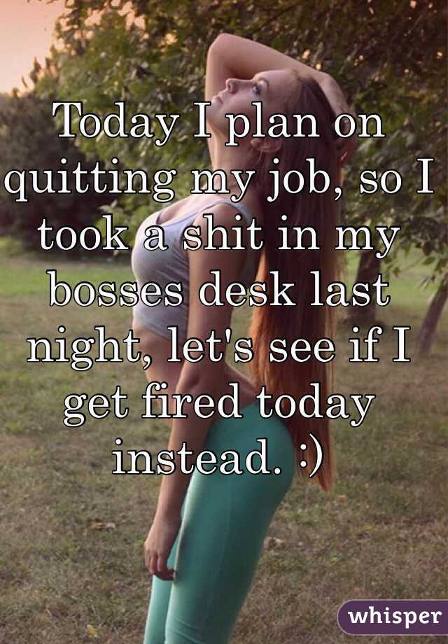 Today I plan on quitting my job, so I took a shit in my bosses desk last night, let's see if I get fired today instead. :)