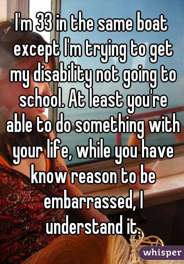 I'm 33 in the same boat except I'm trying to get my disability not going to school. At least you're able to do something with your life, while you have know reason to be embarrassed, I understand it.