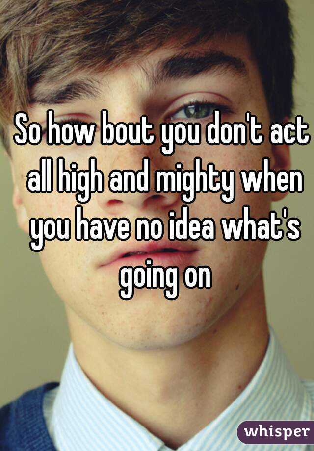 So how bout you don't act all high and mighty when you have no idea what's going on