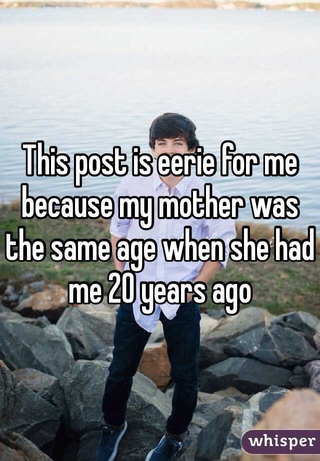 This post is eerie for me because my mother was the same age when she had me 20 years ago