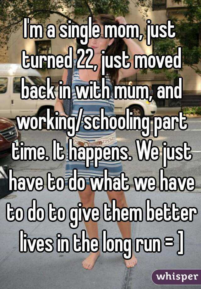 I'm a single mom, just turned 22, just moved back in with mum, and working/schooling part time. It happens. We just have to do what we have to do to give them better lives in the long run = ]