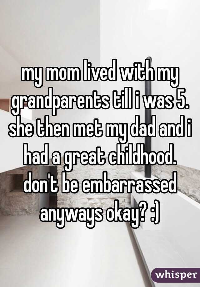 my mom lived with my grandparents till i was 5. she then met my dad and i had a great childhood. don't be embarrassed anyways okay? :)