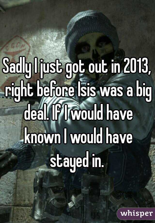 Sadly I just got out in 2013, right before Isis was a big deal. If I would have known I would have stayed in. 