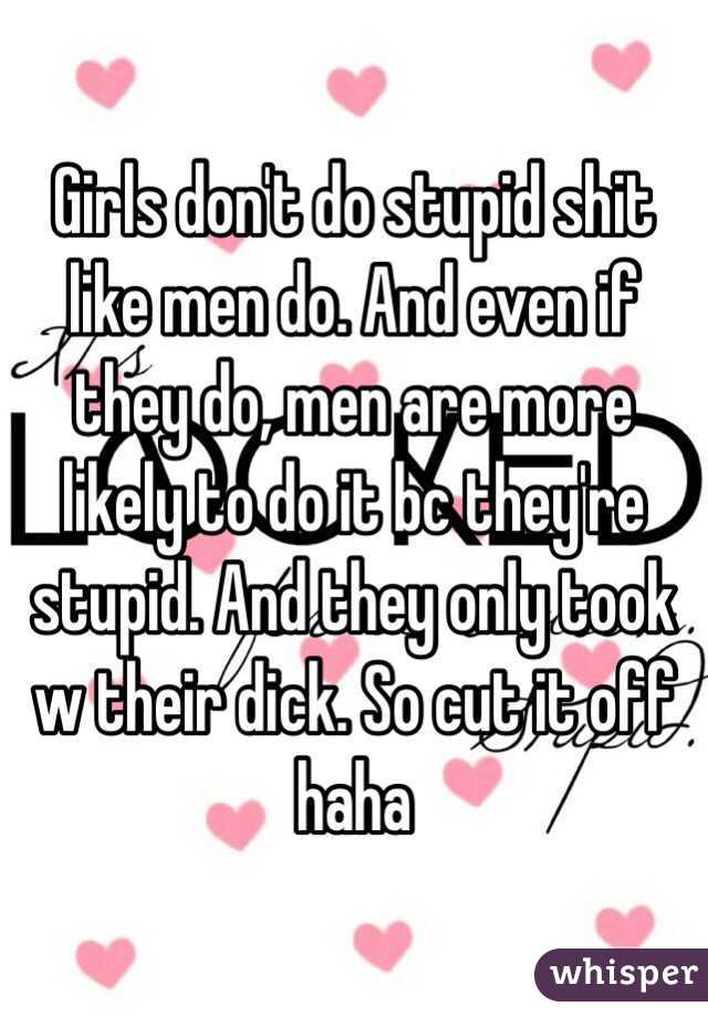 Girls don't do stupid shit like men do. And even if they do, men are more likely to do it bc they're stupid. And they only took w their dick. So cut it off haha