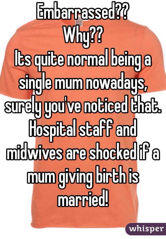 Embarrassed??
Why??
Its quite normal being a single mum nowadays, surely you've noticed that.
Hospital staff and midwives are shocked if a mum giving birth is married!
 