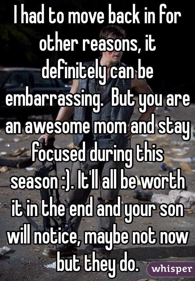 I had to move back in for other reasons, it definitely can be embarrassing.  But you are an awesome mom and stay focused during this season :). It'll all be worth it in the end and your son will notice, maybe not now but they do.