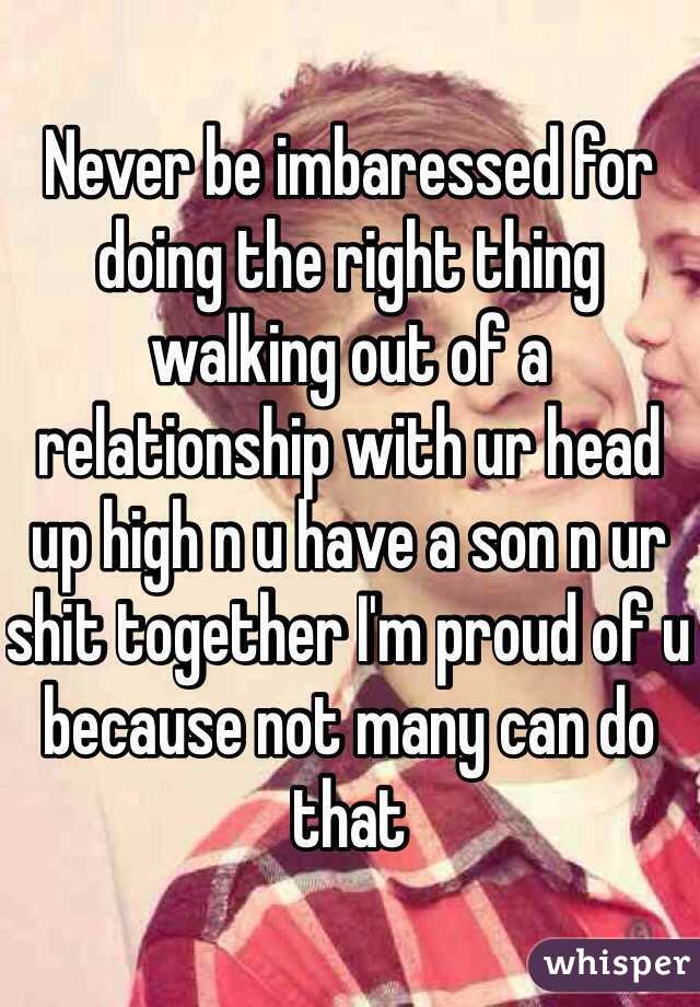 Never be imbaressed for doing the right thing walking out of a relationship with ur head up high n u have a son n ur shit together I'm proud of u because not many can do that   