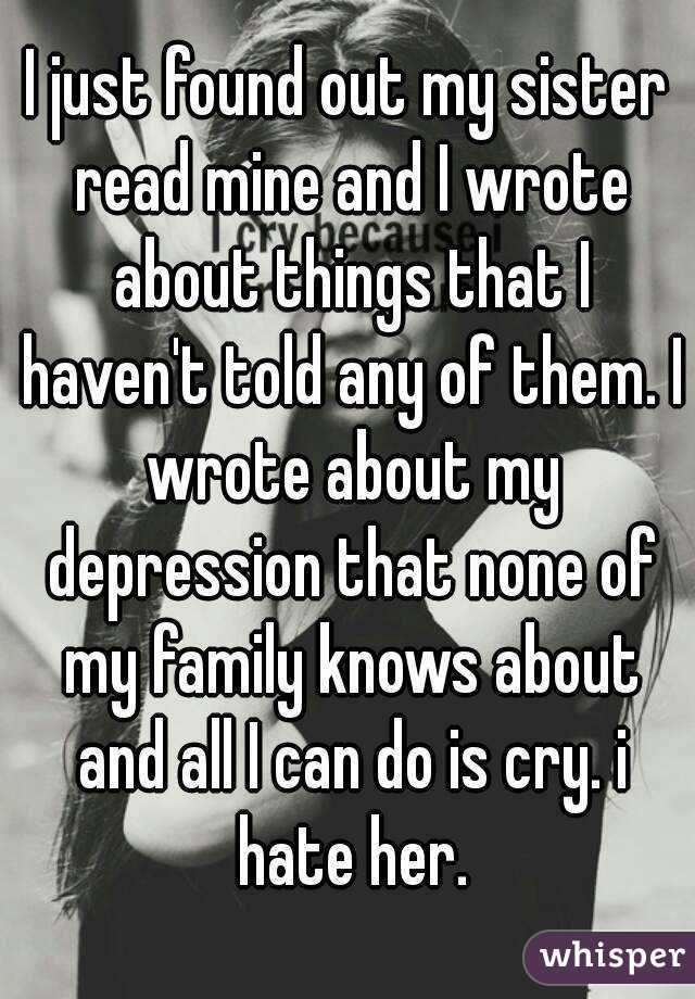 I just found out my sister read mine and I wrote about things that I haven't told any of them. I wrote about my depression that none of my family knows about and all I can do is cry. i hate her.