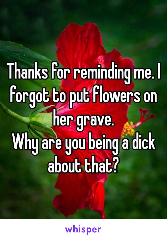 Thanks for reminding me. I forgot to put flowers on her grave. 
Why are you being a dick about that?