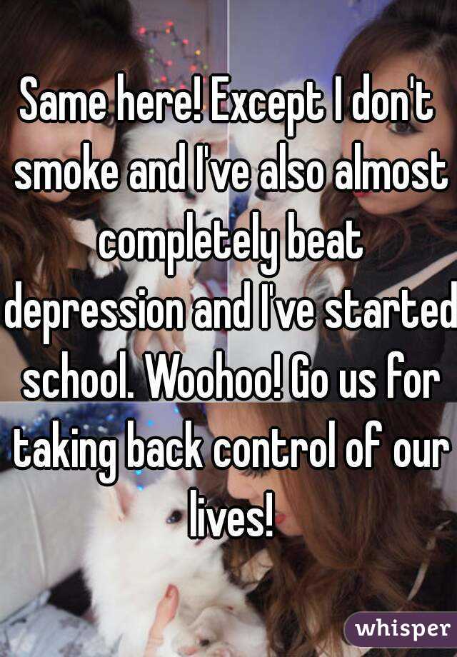 Same here! Except I don't smoke and I've also almost completely beat depression and I've started school. Woohoo! Go us for taking back control of our lives!