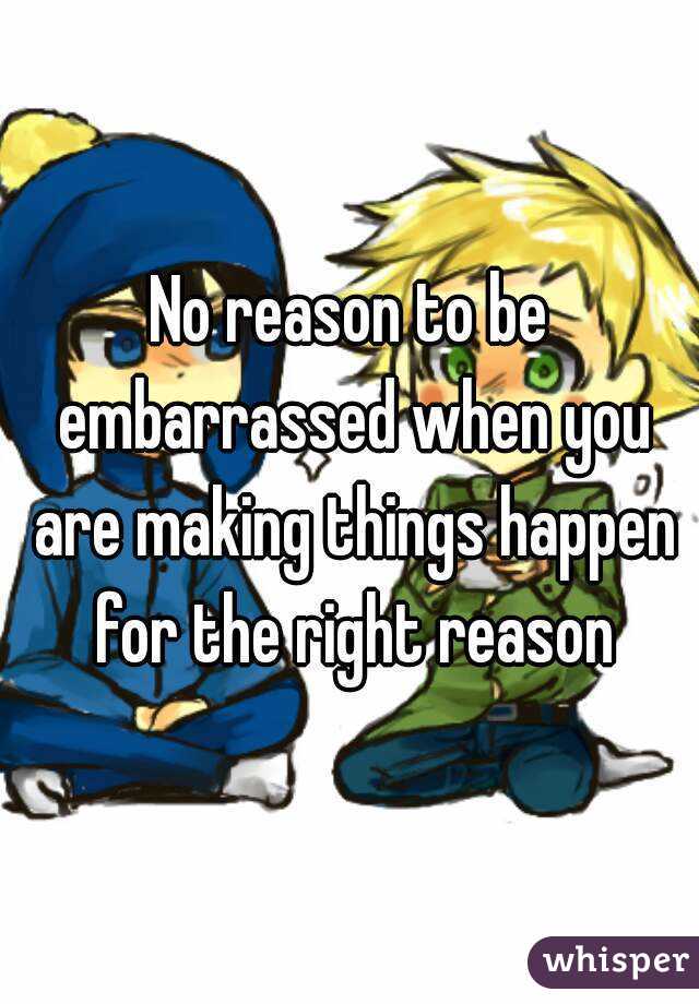 No reason to be embarrassed when you are making things happen for the right reason