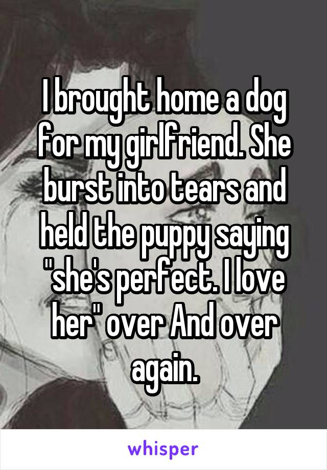 I brought home a dog for my girlfriend. She burst into tears and held the puppy saying "she's perfect. I love her" over And over again.