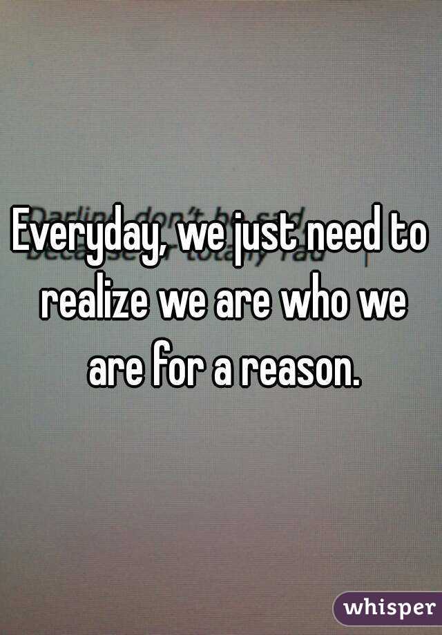 Everyday, we just need to realize we are who we are for a reason.