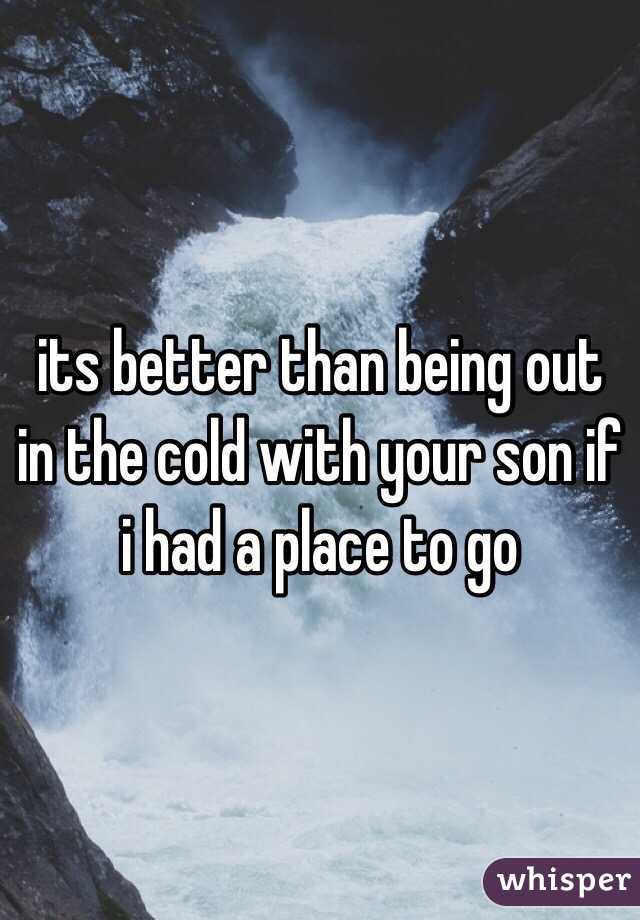 its better than being out in the cold with your son if i had a place to go 