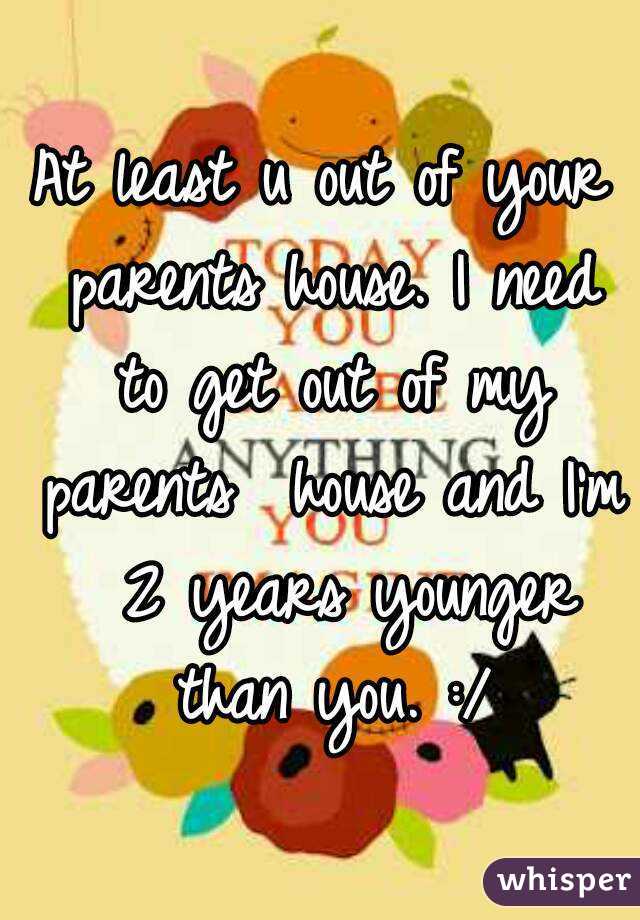 At least u out of your parents house. I need to get out of my parents  house and I'm  2 years younger than you. :/