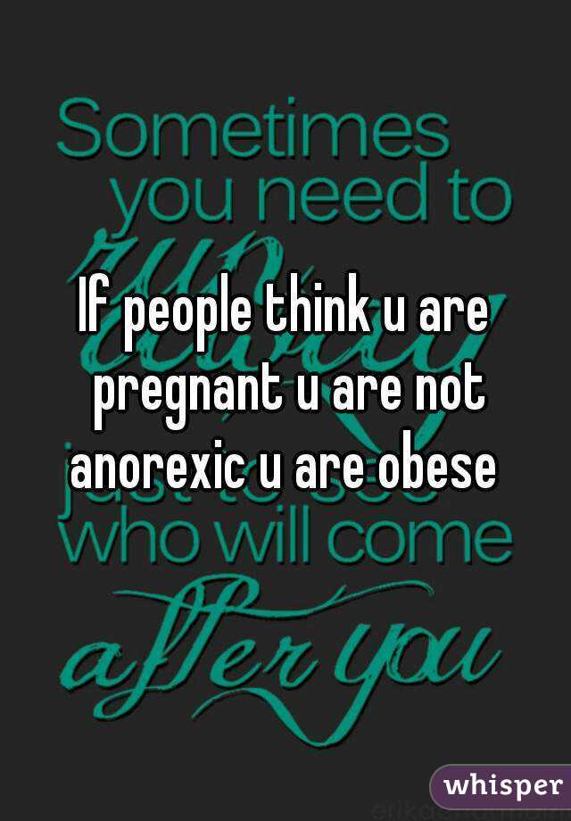 If people think u are pregnant u are not anorexic u are obese 