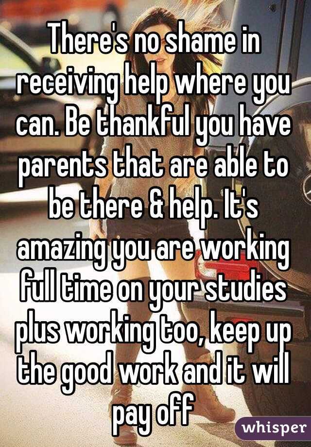 There's no shame in receiving help where you can. Be thankful you have parents that are able to be there & help. It's amazing you are working full time on your studies plus working too, keep up the good work and it will pay off