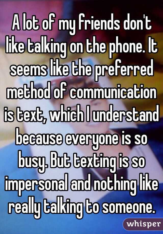 A lot of my friends don't like talking on the phone. It seems like the preferred method of communication is text, which I understand because everyone is so busy. But texting is so impersonal and nothing like really talking to someone.