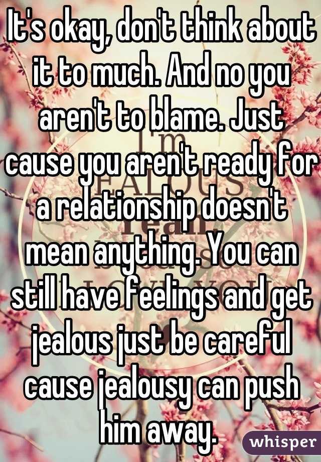 It's okay, don't think about it to much. And no you aren't to blame. Just cause you aren't ready for a relationship doesn't mean anything. You can still have feelings and get jealous just be careful cause jealousy can push him away. 