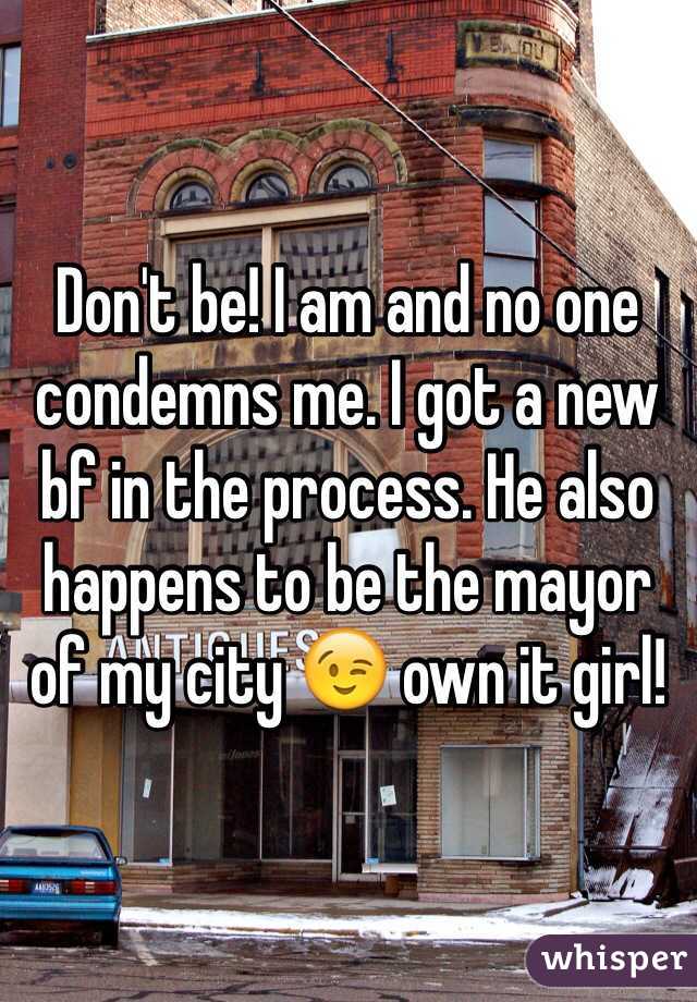 Don't be! I am and no one condemns me. I got a new bf in the process. He also happens to be the mayor of my city 😉 own it girl!