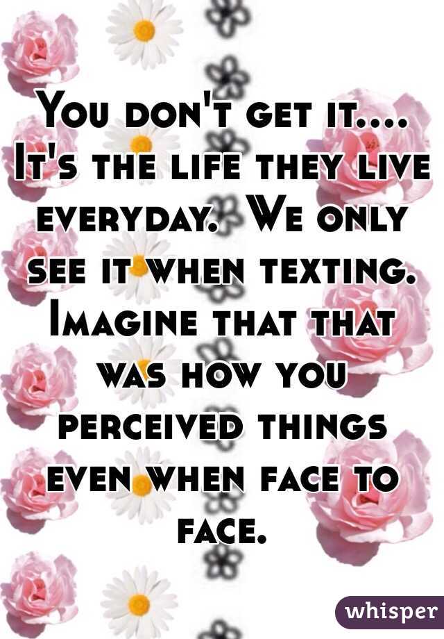 You don't get it.... It's the life they live everyday.  We only see it when texting.  Imagine that that was how you perceived things even when face to face.  