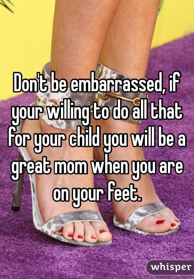 Don't be embarrassed, if your willing to do all that for your child you will be a great mom when you are on your feet.