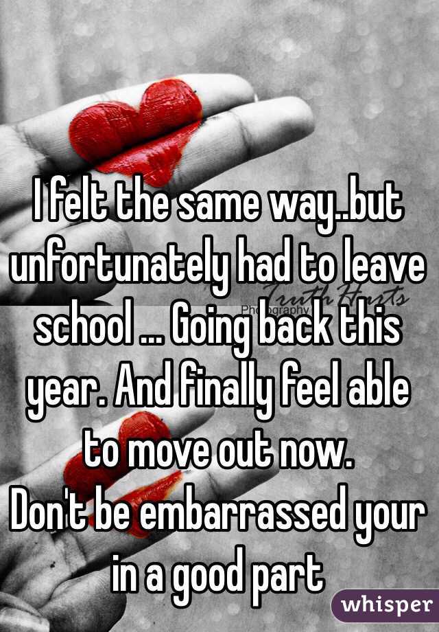 I felt the same way..but unfortunately had to leave school ... Going back this year. And finally feel able to move out now. 
Don't be embarrassed your in a good part 