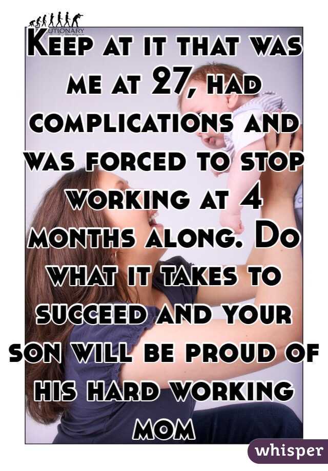 Keep at it that was me at 27, had complications and was forced to stop working at 4 months along. Do what it takes to succeed and your son will be proud of his hard working mom 