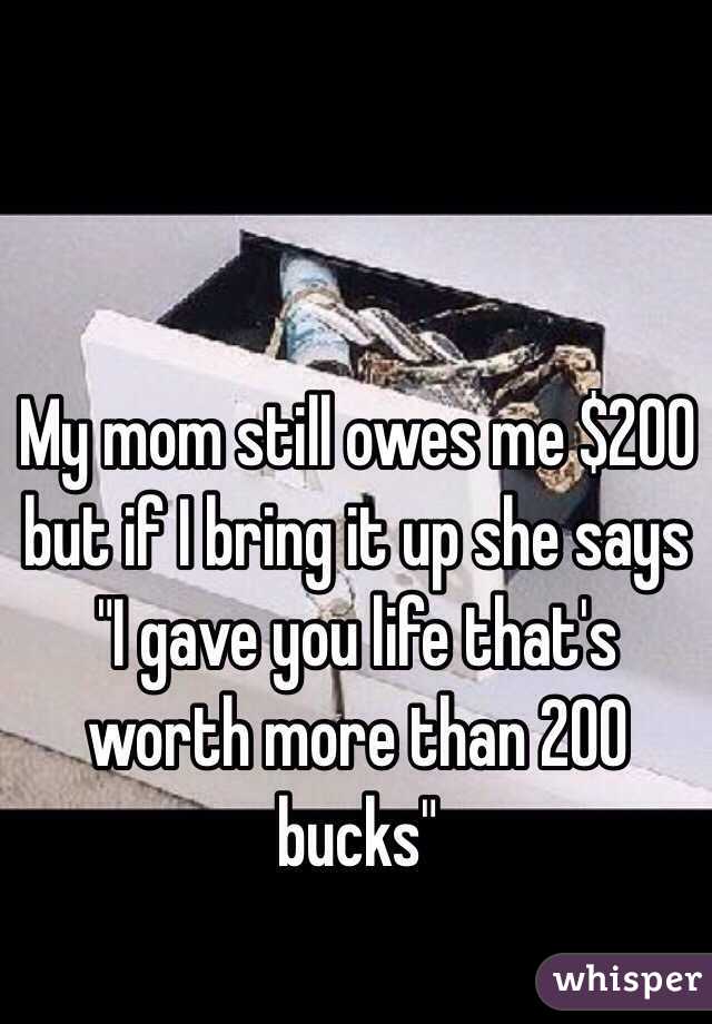 My mom still owes me $200 but if I bring it up she says "I gave you life that's worth more than 200 bucks"