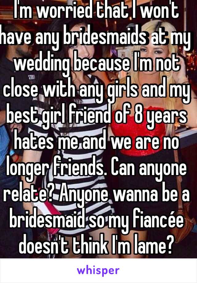 I'm worried that I won't have any bridesmaids at my wedding because I'm not close with any girls and my best girl friend of 8 years hates me and we are no longer friends. Can anyone relate? Anyone wanna be a bridesmaid so my fiancée doesn't think I'm lame?