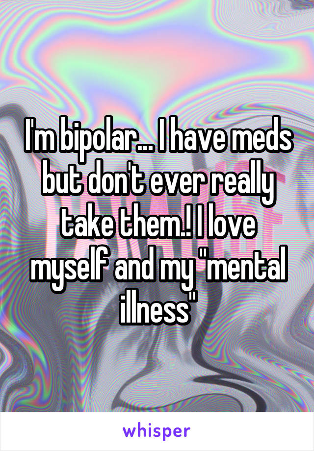 I'm bipolar... I have meds but don't ever really take them.! I love myself and my "mental illness"