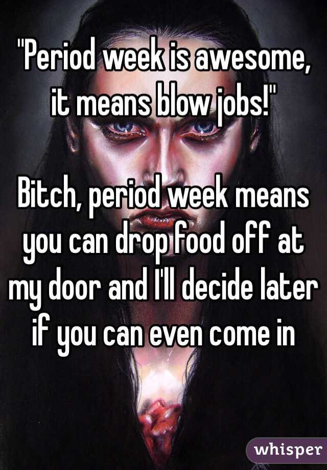 "Period week is awesome, it means blow jobs!" 

Bitch, period week means you can drop food off at my door and I'll decide later if you can even come in