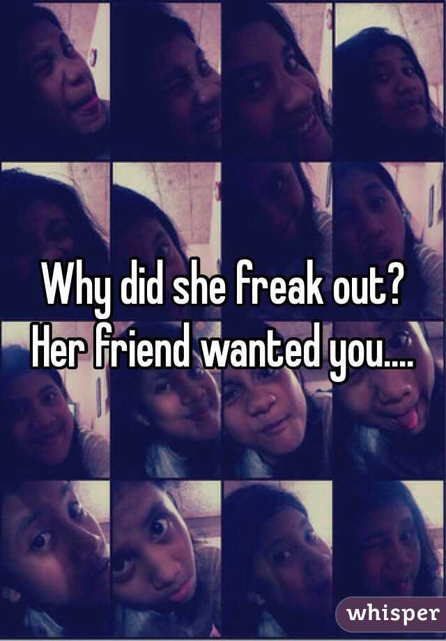 Why did she freak out? Her friend wanted you....
