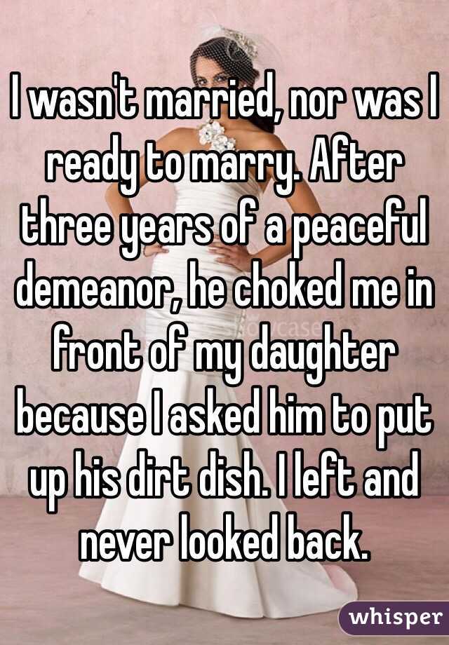 I wasn't married, nor was I ready to marry. After three years of a peaceful demeanor, he choked me in front of my daughter because I asked him to put up his dirt dish. I left and never looked back.