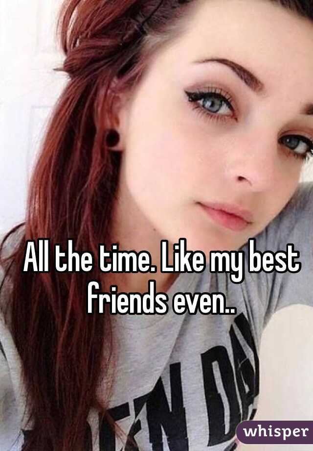 All the time. Like my best friends even..