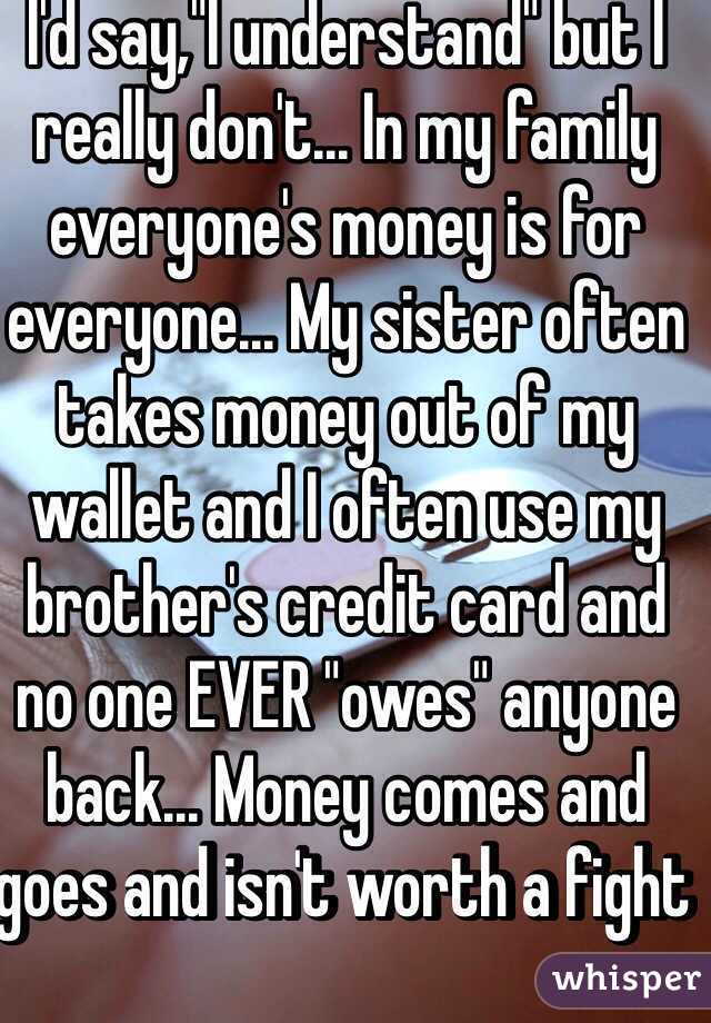 I'd say,"I understand" but I really don't... In my family everyone's money is for everyone... My sister often takes money out of my wallet and I often use my brother's credit card and no one EVER "owes" anyone back... Money comes and goes and isn't worth a fight 